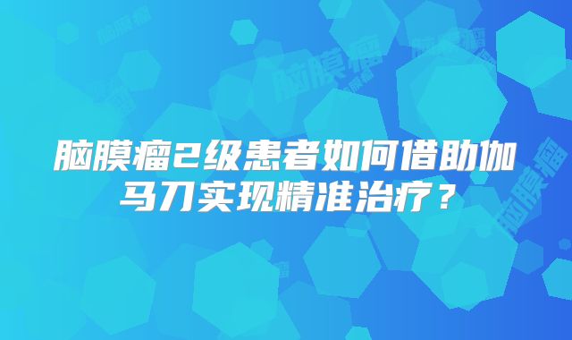 脑膜瘤2级患者如何借助伽马刀实现精准治疗？