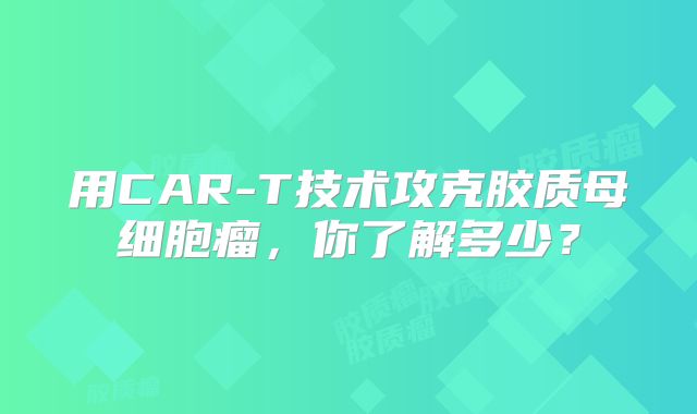 用CAR-T技术攻克胶质母细胞瘤，你了解多少？