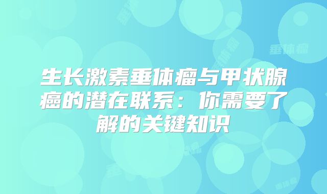 生长激素垂体瘤与甲状腺癌的潜在联系：你需要了解的关键知识