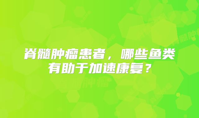 脊髓肿瘤患者，哪些鱼类有助于加速康复？