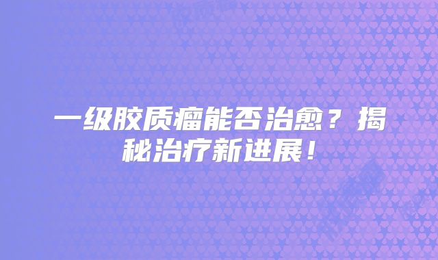 一级胶质瘤能否治愈？揭秘治疗新进展！