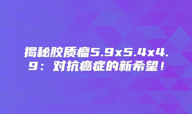 揭秘胶质瘤5.9x5.4x4.9：对抗癌症的新希望！