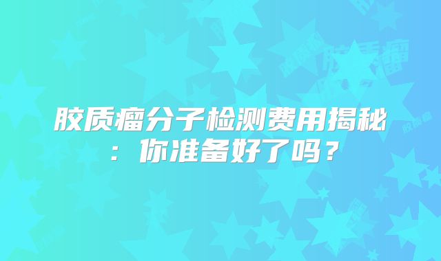 胶质瘤分子检测费用揭秘：你准备好了吗？