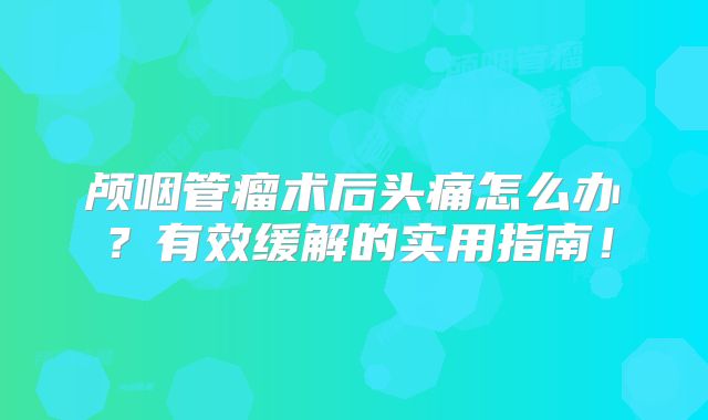 颅咽管瘤术后头痛怎么办？有效缓解的实用指南！