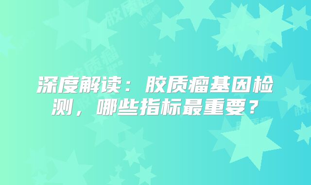 深度解读：胶质瘤基因检测，哪些指标最重要？