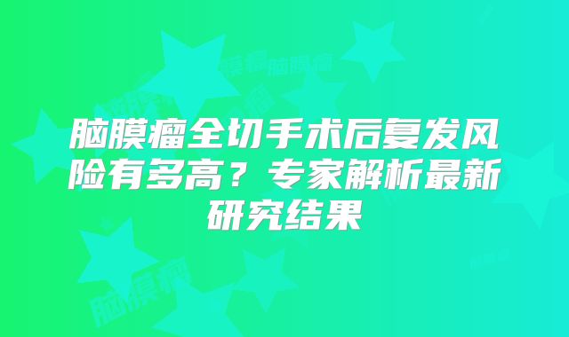 脑膜瘤全切手术后复发风险有多高？专家解析最新研究结果