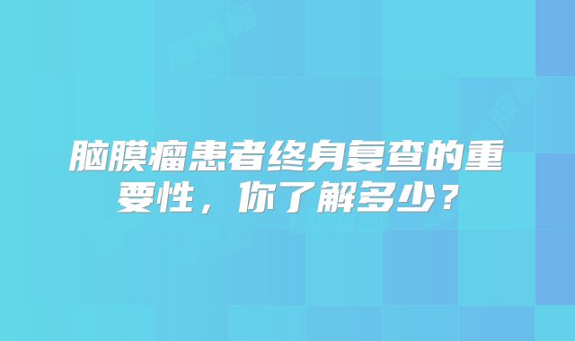 脑膜瘤患者终身复查的重要性，你了解多少？