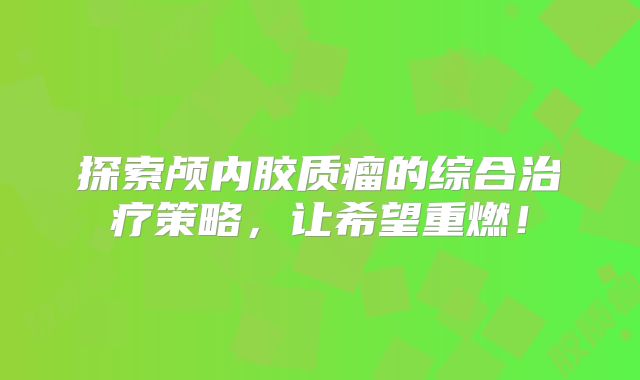 探索颅内胶质瘤的综合治疗策略，让希望重燃！