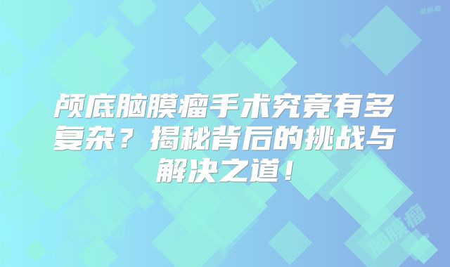 颅底脑膜瘤手术究竟有多复杂？揭秘背后的挑战与解决之道！