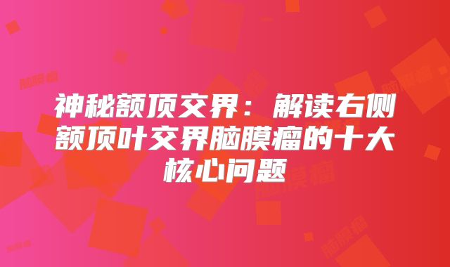 神秘额顶交界：解读右侧额顶叶交界脑膜瘤的十大核心问题
