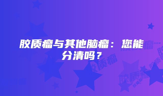 胶质瘤与其他脑瘤：您能分清吗？