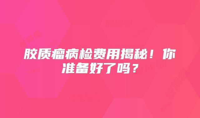 胶质瘤病检费用揭秘！你准备好了吗？