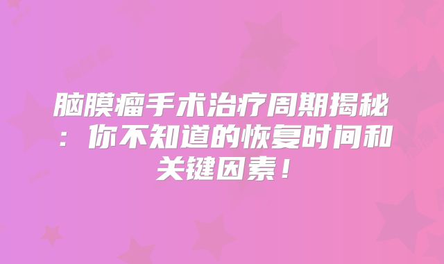 脑膜瘤手术治疗周期揭秘：你不知道的恢复时间和关键因素！