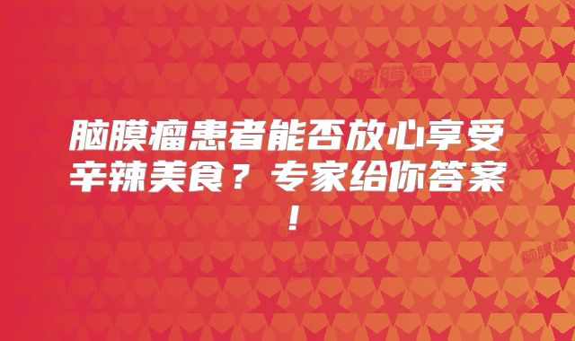 脑膜瘤患者能否放心享受辛辣美食？专家给你答案！