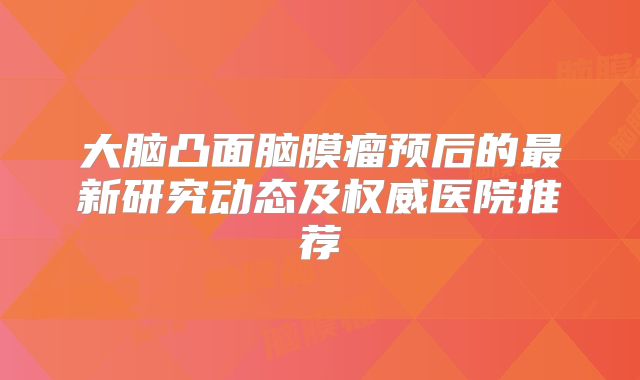 大脑凸面脑膜瘤预后的最新研究动态及权威医院推荐