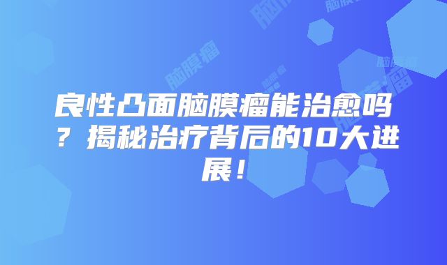 良性凸面脑膜瘤能治愈吗？揭秘治疗背后的10大进展！