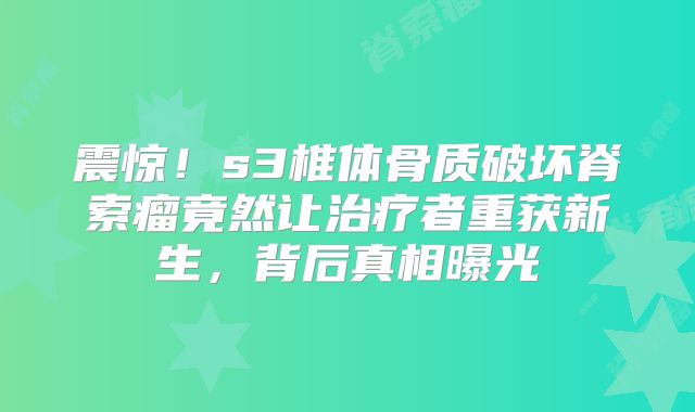 震惊！s3椎体骨质破坏脊索瘤竟然让治疗者重获新生，背后真相曝光