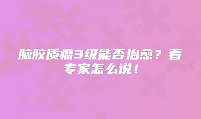 脑胶质瘤3级能否治愈？看专家怎么说！