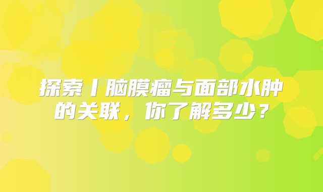 探索丨脑膜瘤与面部水肿的关联，你了解多少？