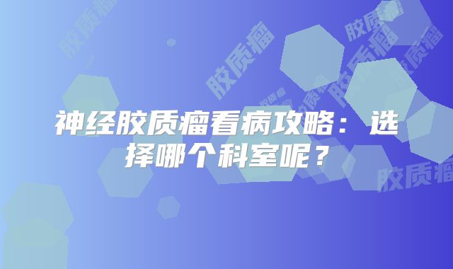 神经胶质瘤看病攻略：选择哪个科室呢？