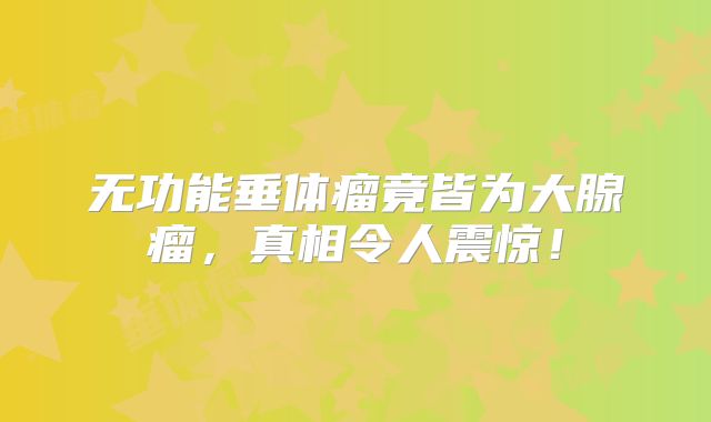 无功能垂体瘤竟皆为大腺瘤，真相令人震惊！