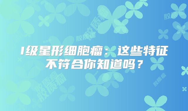I级星形细胞瘤：这些特征不符合你知道吗？