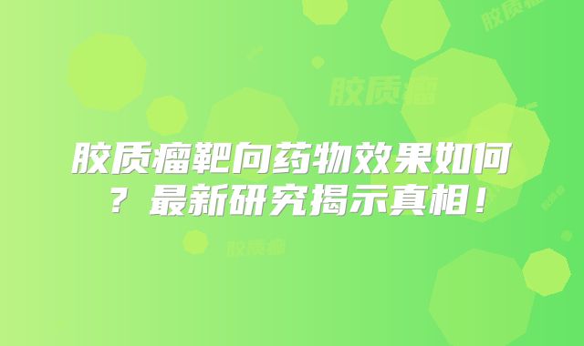 胶质瘤靶向药物效果如何？最新研究揭示真相！