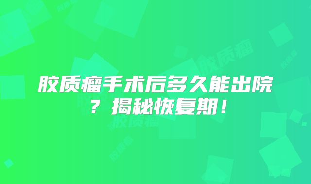 胶质瘤手术后多久能出院？揭秘恢复期！