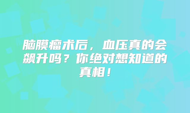 脑膜瘤术后，血压真的会飙升吗？你绝对想知道的真相！