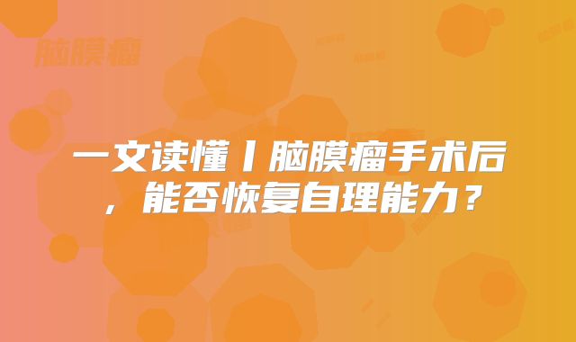 一文读懂丨脑膜瘤手术后，能否恢复自理能力？