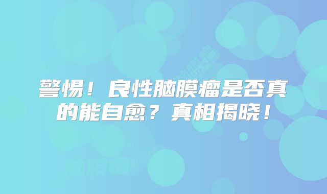 警惕！良性脑膜瘤是否真的能自愈？真相揭晓！