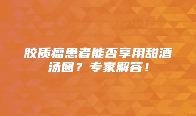 胶质瘤患者能否享用甜酒汤圆？专家解答！