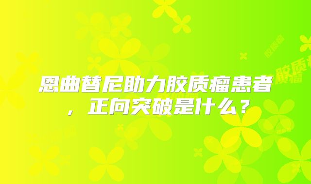 恩曲替尼助力胶质瘤患者，正向突破是什么？