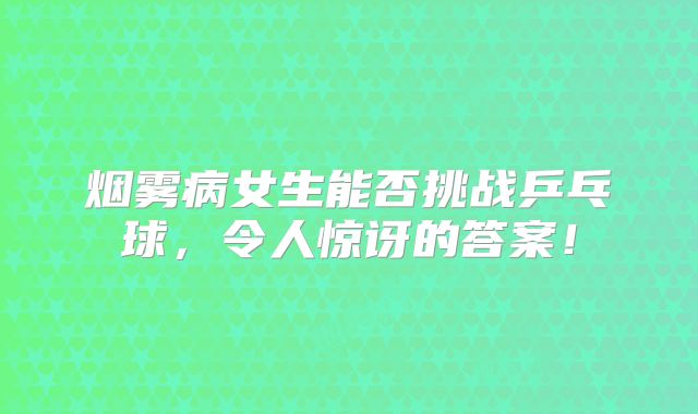 烟雾病女生能否挑战乒乓球，令人惊讶的答案！