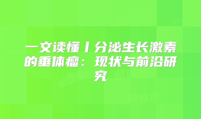 一文读懂丨分泌生长激素的垂体瘤：现状与前沿研究