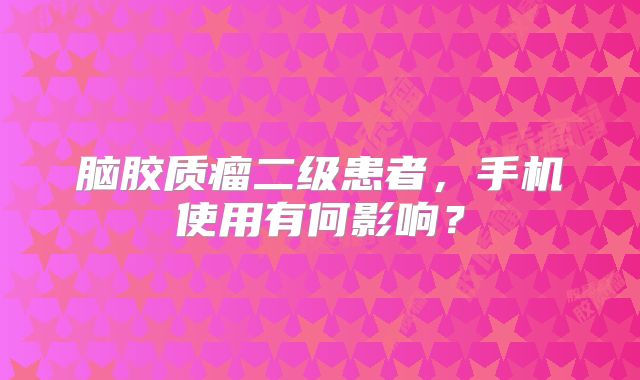 脑胶质瘤二级患者，手机使用有何影响？