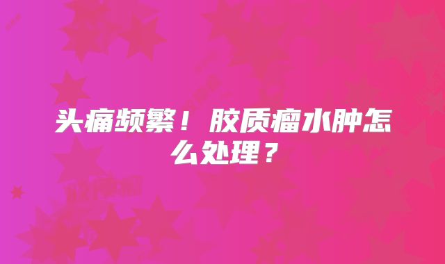 头痛频繁！胶质瘤水肿怎么处理？