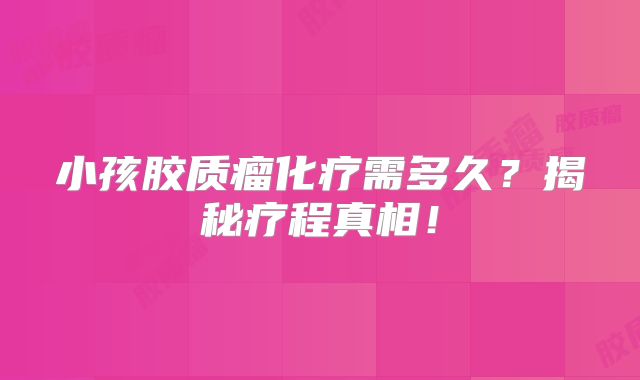 小孩胶质瘤化疗需多久？揭秘疗程真相！