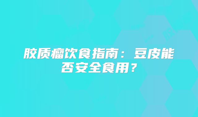 胶质瘤饮食指南：豆皮能否安全食用？