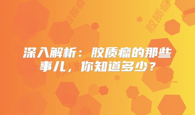 深入解析：胶质瘤的那些事儿，你知道多少？