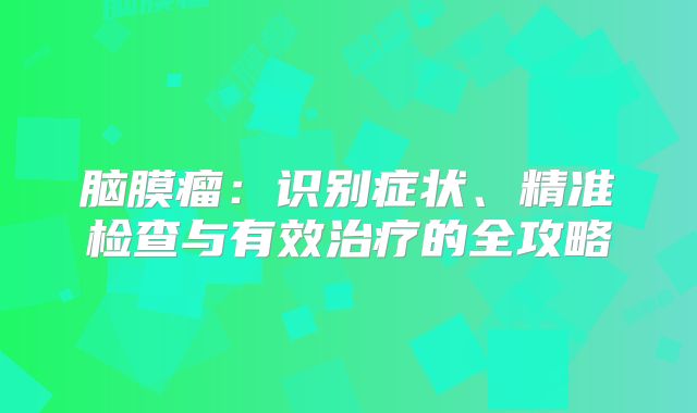 脑膜瘤：识别症状、精准检查与有效治疗的全攻略