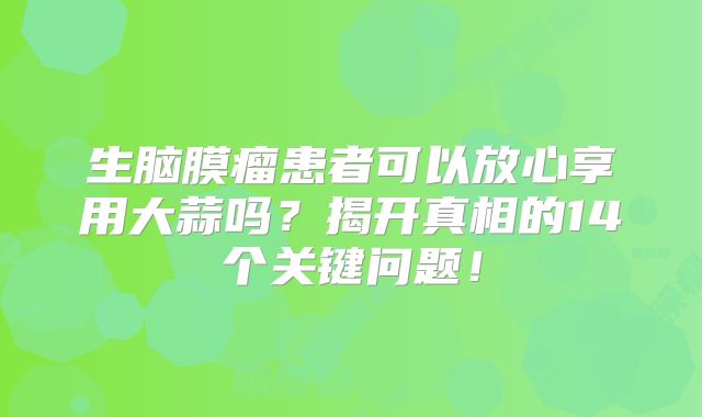 生脑膜瘤患者可以放心享用大蒜吗？揭开真相的14个关键问题！