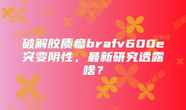 破解胶质瘤brafv600e突变阴性，最新研究透露啥？