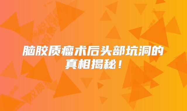 脑胶质瘤术后头部坑洞的真相揭秘！