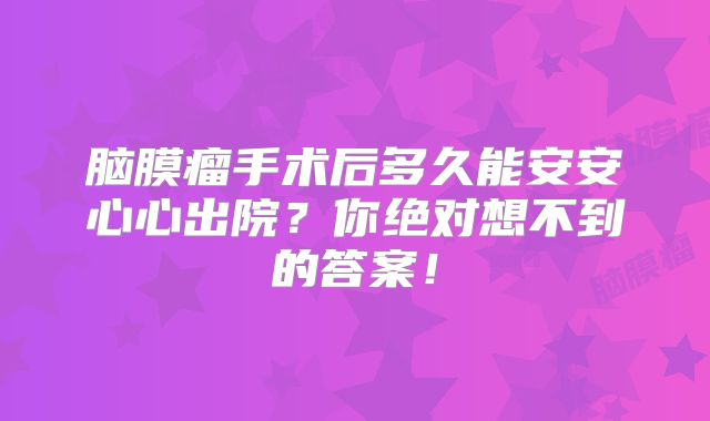 脑膜瘤手术后多久能安安心心出院？你绝对想不到的答案！