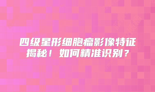 四级星形细胞瘤影像特征揭秘！如何精准识别？