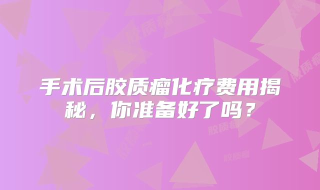 手术后胶质瘤化疗费用揭秘，你准备好了吗？