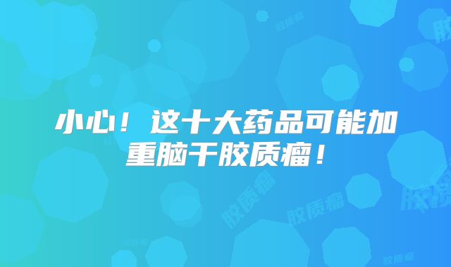 小心！这十大药品可能加重脑干胶质瘤！