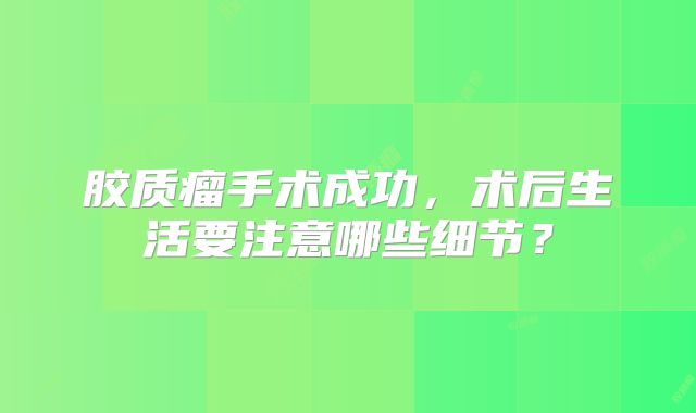 胶质瘤手术成功，术后生活要注意哪些细节？