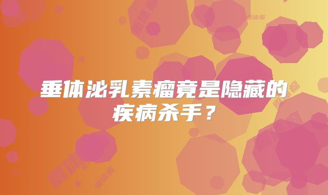 垂体泌乳素瘤竟是隐藏的疾病杀手？